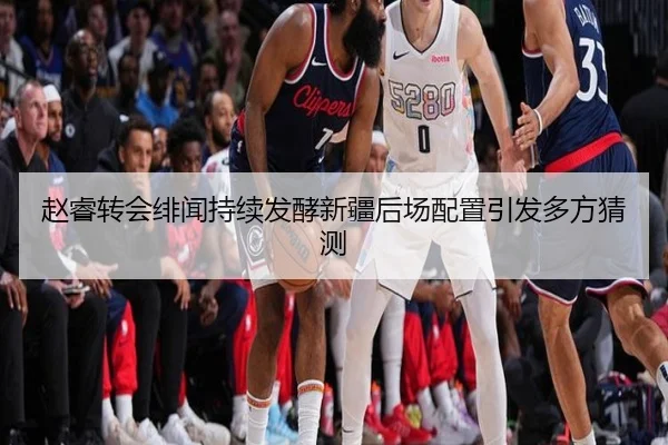 赵睿转会绯闻持续发酵新疆后场配置引发多方猜测