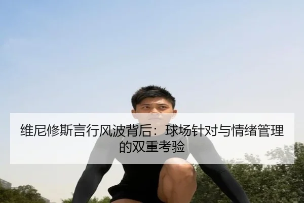 维尼修斯言行风波背后：球场针对与情绪管理的双重考验