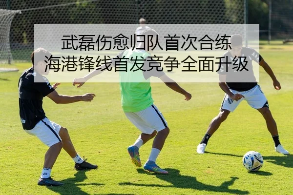 武磊伤愈归队首次合练 海港锋线首发竞争全面升级