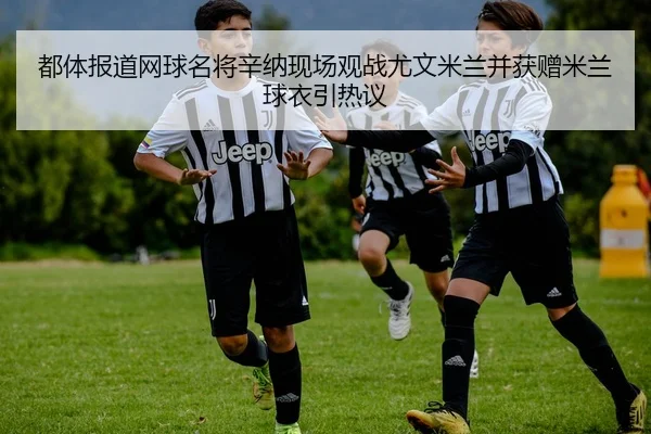 都体报道网球名将辛纳现场观战尤文米兰并获赠米兰球衣引热议